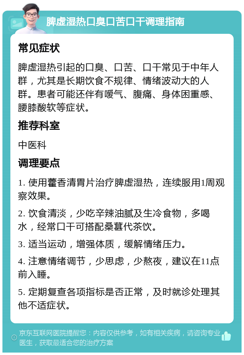 脾虚湿热口臭口苦口干调理指南 常见症状 脾虚湿热引起的口臭、口苦、口干常见于中年人群，尤其是长期饮食不规律、情绪波动大的人群。患者可能还伴有嗳气、腹痛、身体困重感、腰膝酸软等症状。 推荐科室 中医科 调理要点 1. 使用藿香清胃片治疗脾虚湿热，连续服用1周观察效果。 2. 饮食清淡，少吃辛辣油腻及生冷食物，多喝水，经常口干可搭配桑葚代茶饮。 3. 适当运动，增强体质，缓解情绪压力。 4. 注意情绪调节，少思虑，少熬夜，建议在11点前入睡。 5. 定期复查各项指标是否正常，及时就诊处理其他不适症状。