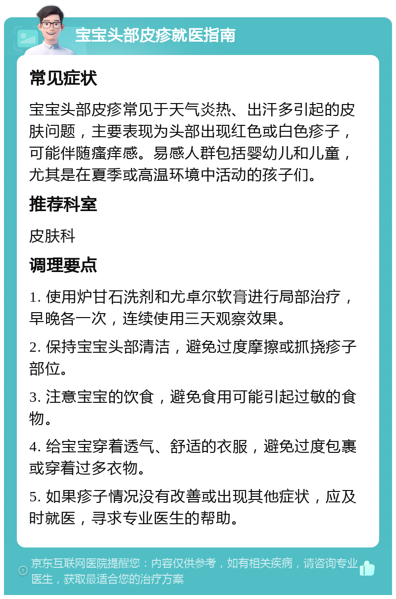 宝宝头部皮疹就医指南 常见症状 宝宝头部皮疹常见于天气炎热、出汗多引起的皮肤问题，主要表现为头部出现红色或白色疹子，可能伴随瘙痒感。易感人群包括婴幼儿和儿童，尤其是在夏季或高温环境中活动的孩子们。 推荐科室 皮肤科 调理要点 1. 使用炉甘石洗剂和尤卓尔软膏进行局部治疗，早晚各一次，连续使用三天观察效果。 2. 保持宝宝头部清洁，避免过度摩擦或抓挠疹子部位。 3. 注意宝宝的饮食，避免食用可能引起过敏的食物。 4. 给宝宝穿着透气、舒适的衣服，避免过度包裹或穿着过多衣物。 5. 如果疹子情况没有改善或出现其他症状，应及时就医，寻求专业医生的帮助。