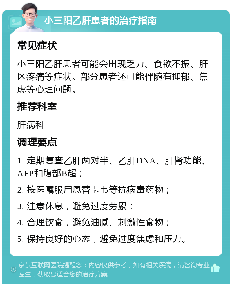 小三阳乙肝患者的治疗指南 常见症状 小三阳乙肝患者可能会出现乏力、食欲不振、肝区疼痛等症状。部分患者还可能伴随有抑郁、焦虑等心理问题。 推荐科室 肝病科 调理要点 1. 定期复查乙肝两对半、乙肝DNA、肝肾功能、AFP和腹部B超； 2. 按医嘱服用恩替卡韦等抗病毒药物； 3. 注意休息，避免过度劳累； 4. 合理饮食，避免油腻、刺激性食物； 5. 保持良好的心态，避免过度焦虑和压力。