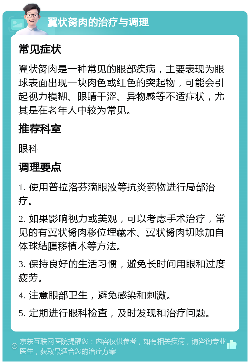 翼状胬肉的治疗与调理 常见症状 翼状胬肉是一种常见的眼部疾病，主要表现为眼球表面出现一块肉色或红色的突起物，可能会引起视力模糊、眼睛干涩、异物感等不适症状，尤其是在老年人中较为常见。 推荐科室 眼科 调理要点 1. 使用普拉洛芬滴眼液等抗炎药物进行局部治疗。 2. 如果影响视力或美观，可以考虑手术治疗，常见的有翼状胬肉移位埋藏术、翼状胬肉切除加自体球结膜移植术等方法。 3. 保持良好的生活习惯，避免长时间用眼和过度疲劳。 4. 注意眼部卫生，避免感染和刺激。 5. 定期进行眼科检查，及时发现和治疗问题。