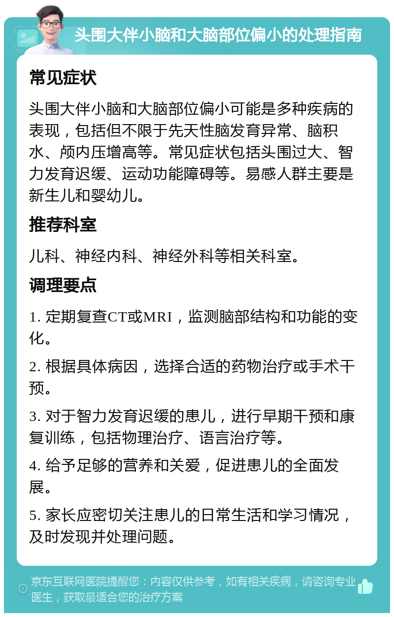 头围大伴小脑和大脑部位偏小的处理指南 常见症状 头围大伴小脑和大脑部位偏小可能是多种疾病的表现，包括但不限于先天性脑发育异常、脑积水、颅内压增高等。常见症状包括头围过大、智力发育迟缓、运动功能障碍等。易感人群主要是新生儿和婴幼儿。 推荐科室 儿科、神经内科、神经外科等相关科室。 调理要点 1. 定期复查CT或MRI，监测脑部结构和功能的变化。 2. 根据具体病因，选择合适的药物治疗或手术干预。 3. 对于智力发育迟缓的患儿，进行早期干预和康复训练，包括物理治疗、语言治疗等。 4. 给予足够的营养和关爱，促进患儿的全面发展。 5. 家长应密切关注患儿的日常生活和学习情况，及时发现并处理问题。