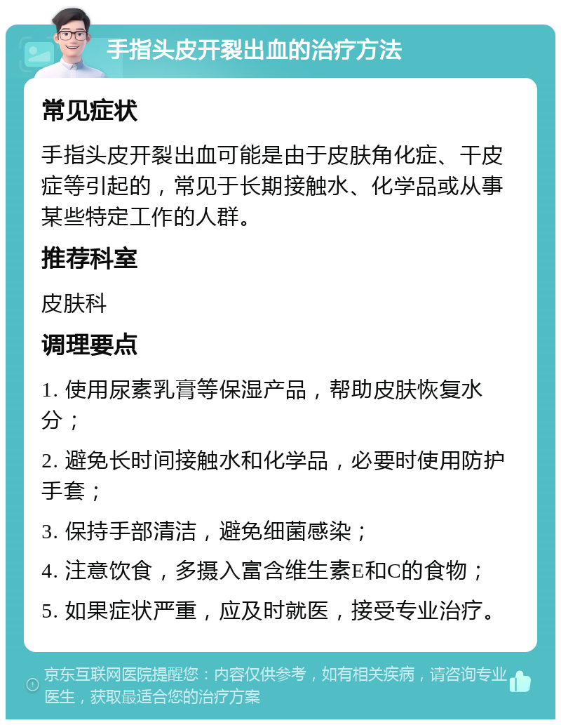 手指头皮开裂出血的治疗方法 常见症状 手指头皮开裂出血可能是由于皮肤角化症、干皮症等引起的，常见于长期接触水、化学品或从事某些特定工作的人群。 推荐科室 皮肤科 调理要点 1. 使用尿素乳膏等保湿产品，帮助皮肤恢复水分； 2. 避免长时间接触水和化学品，必要时使用防护手套； 3. 保持手部清洁，避免细菌感染； 4. 注意饮食，多摄入富含维生素E和C的食物； 5. 如果症状严重，应及时就医，接受专业治疗。