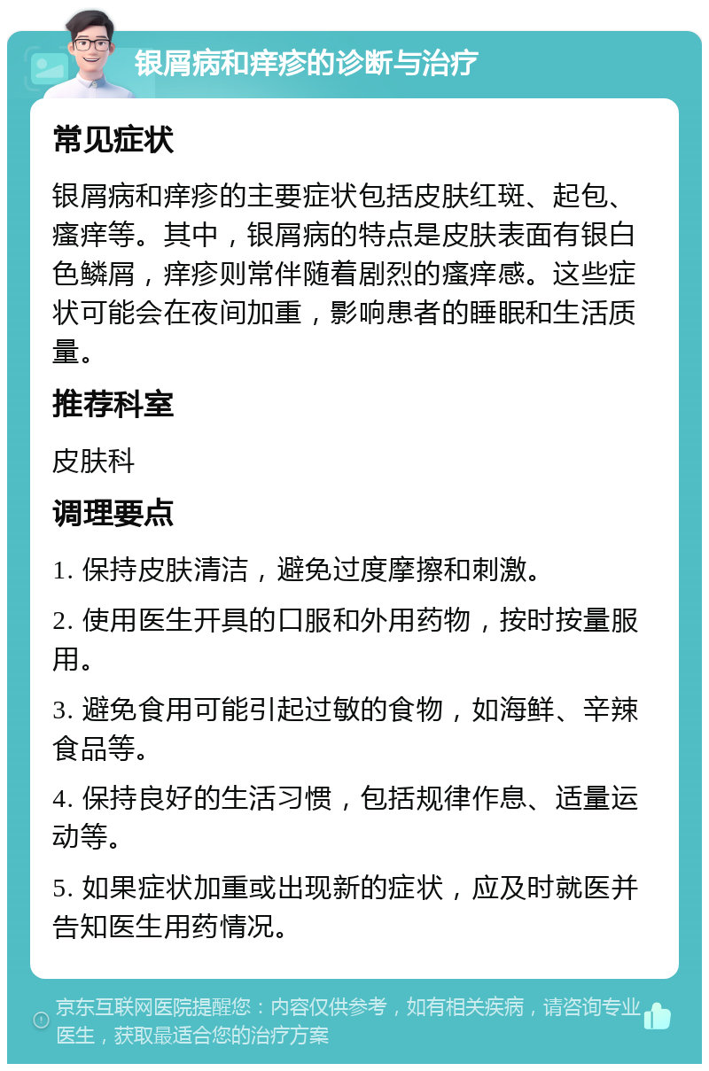 银屑病和痒疹的诊断与治疗 常见症状 银屑病和痒疹的主要症状包括皮肤红斑、起包、瘙痒等。其中，银屑病的特点是皮肤表面有银白色鳞屑，痒疹则常伴随着剧烈的瘙痒感。这些症状可能会在夜间加重，影响患者的睡眠和生活质量。 推荐科室 皮肤科 调理要点 1. 保持皮肤清洁，避免过度摩擦和刺激。 2. 使用医生开具的口服和外用药物，按时按量服用。 3. 避免食用可能引起过敏的食物，如海鲜、辛辣食品等。 4. 保持良好的生活习惯，包括规律作息、适量运动等。 5. 如果症状加重或出现新的症状，应及时就医并告知医生用药情况。