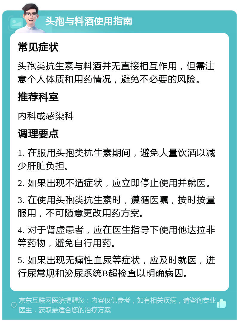 头孢与料酒使用指南 常见症状 头孢类抗生素与料酒并无直接相互作用，但需注意个人体质和用药情况，避免不必要的风险。 推荐科室 内科或感染科 调理要点 1. 在服用头孢类抗生素期间，避免大量饮酒以减少肝脏负担。 2. 如果出现不适症状，应立即停止使用并就医。 3. 在使用头孢类抗生素时，遵循医嘱，按时按量服用，不可随意更改用药方案。 4. 对于肾虚患者，应在医生指导下使用他达拉非等药物，避免自行用药。 5. 如果出现无痛性血尿等症状，应及时就医，进行尿常规和泌尿系统B超检查以明确病因。