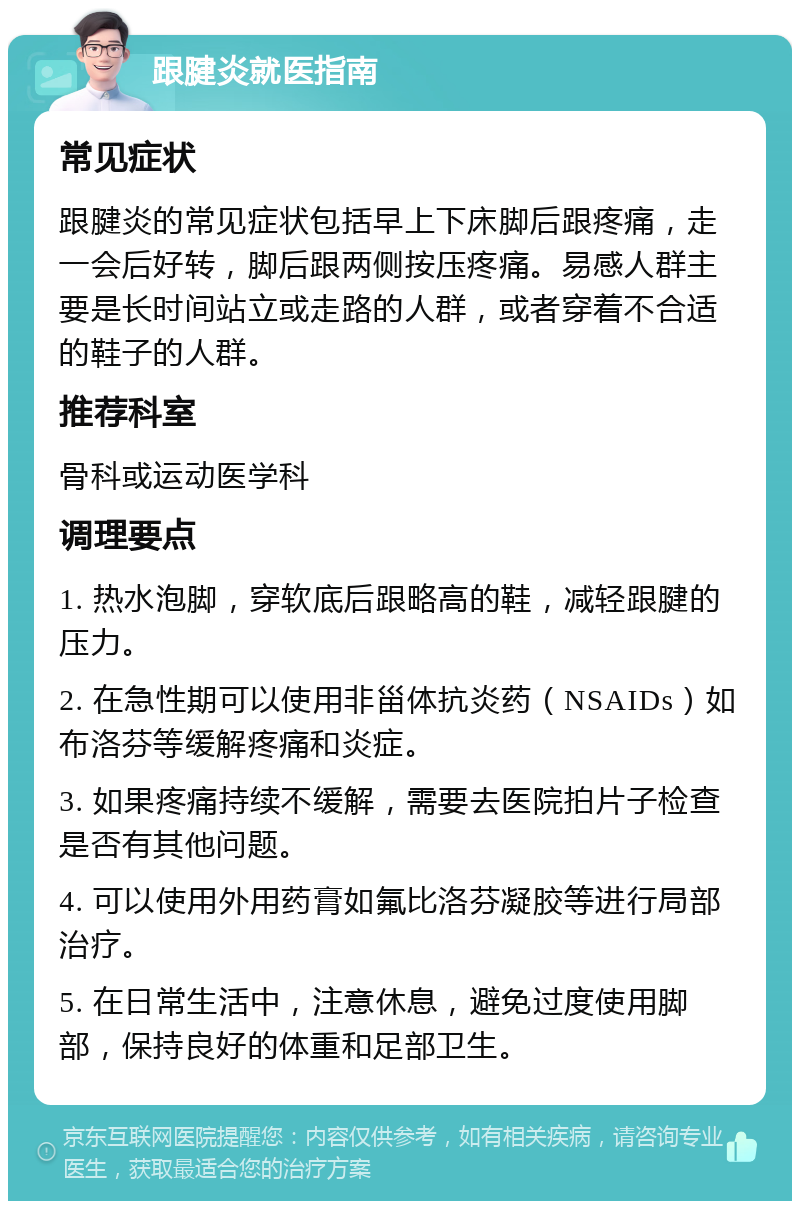 跟腱炎就医指南 常见症状 跟腱炎的常见症状包括早上下床脚后跟疼痛，走一会后好转，脚后跟两侧按压疼痛。易感人群主要是长时间站立或走路的人群，或者穿着不合适的鞋子的人群。 推荐科室 骨科或运动医学科 调理要点 1. 热水泡脚，穿软底后跟略高的鞋，减轻跟腱的压力。 2. 在急性期可以使用非甾体抗炎药（NSAIDs）如布洛芬等缓解疼痛和炎症。 3. 如果疼痛持续不缓解，需要去医院拍片子检查是否有其他问题。 4. 可以使用外用药膏如氟比洛芬凝胶等进行局部治疗。 5. 在日常生活中，注意休息，避免过度使用脚部，保持良好的体重和足部卫生。