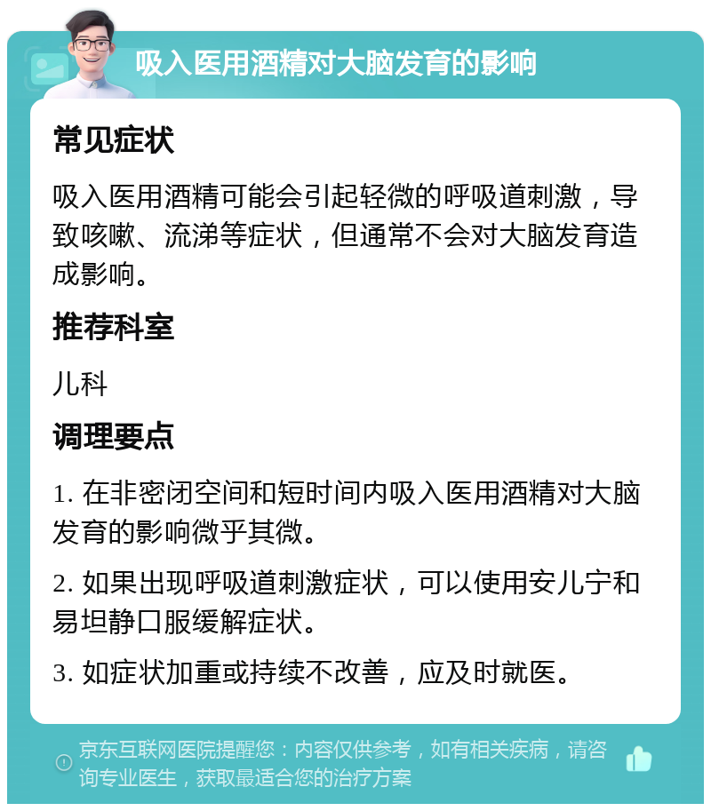 吸入医用酒精对大脑发育的影响 常见症状 吸入医用酒精可能会引起轻微的呼吸道刺激，导致咳嗽、流涕等症状，但通常不会对大脑发育造成影响。 推荐科室 儿科 调理要点 1. 在非密闭空间和短时间内吸入医用酒精对大脑发育的影响微乎其微。 2. 如果出现呼吸道刺激症状，可以使用安儿宁和易坦静口服缓解症状。 3. 如症状加重或持续不改善，应及时就医。