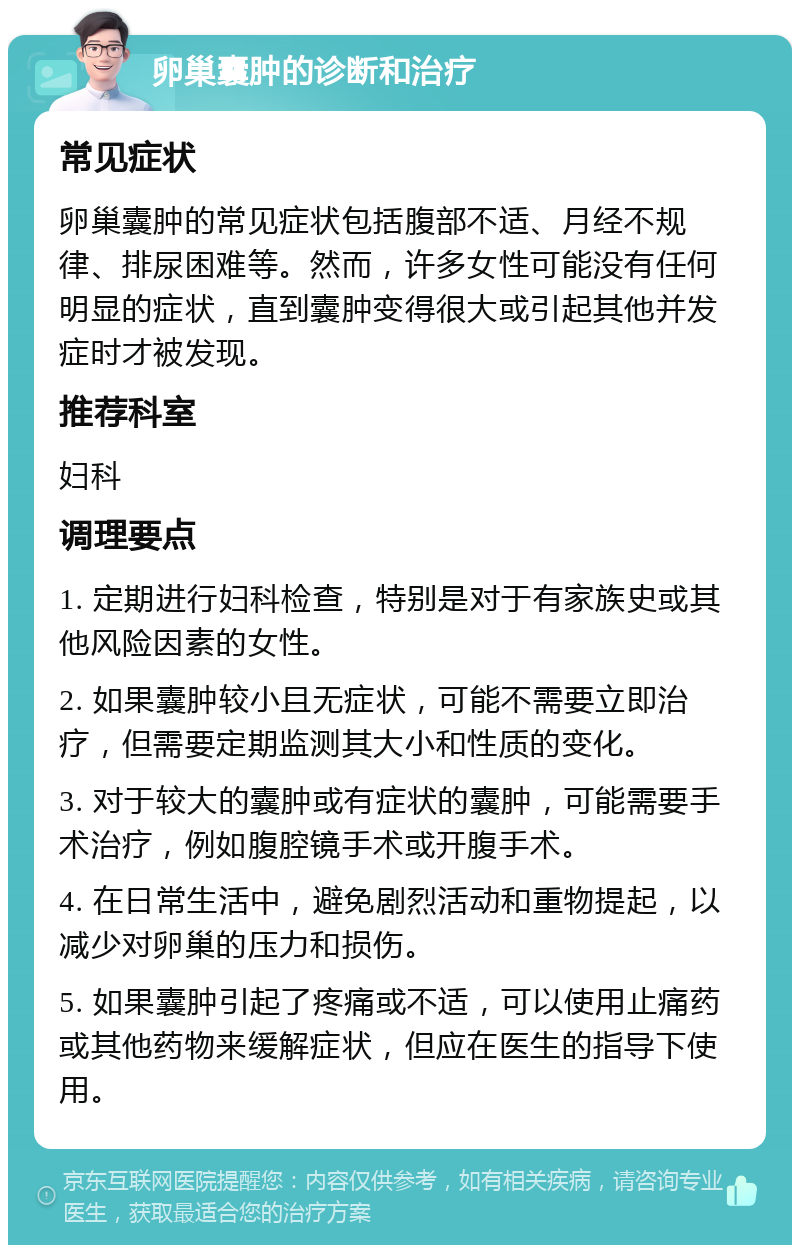 卵巢囊肿的诊断和治疗 常见症状 卵巢囊肿的常见症状包括腹部不适、月经不规律、排尿困难等。然而，许多女性可能没有任何明显的症状，直到囊肿变得很大或引起其他并发症时才被发现。 推荐科室 妇科 调理要点 1. 定期进行妇科检查，特别是对于有家族史或其他风险因素的女性。 2. 如果囊肿较小且无症状，可能不需要立即治疗，但需要定期监测其大小和性质的变化。 3. 对于较大的囊肿或有症状的囊肿，可能需要手术治疗，例如腹腔镜手术或开腹手术。 4. 在日常生活中，避免剧烈活动和重物提起，以减少对卵巢的压力和损伤。 5. 如果囊肿引起了疼痛或不适，可以使用止痛药或其他药物来缓解症状，但应在医生的指导下使用。