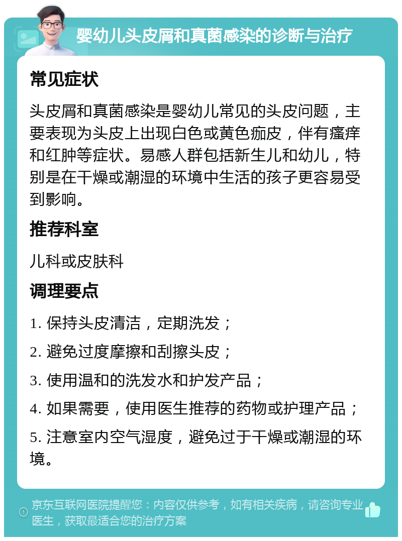 婴幼儿头皮屑和真菌感染的诊断与治疗 常见症状 头皮屑和真菌感染是婴幼儿常见的头皮问题，主要表现为头皮上出现白色或黄色痂皮，伴有瘙痒和红肿等症状。易感人群包括新生儿和幼儿，特别是在干燥或潮湿的环境中生活的孩子更容易受到影响。 推荐科室 儿科或皮肤科 调理要点 1. 保持头皮清洁，定期洗发； 2. 避免过度摩擦和刮擦头皮； 3. 使用温和的洗发水和护发产品； 4. 如果需要，使用医生推荐的药物或护理产品； 5. 注意室内空气湿度，避免过于干燥或潮湿的环境。