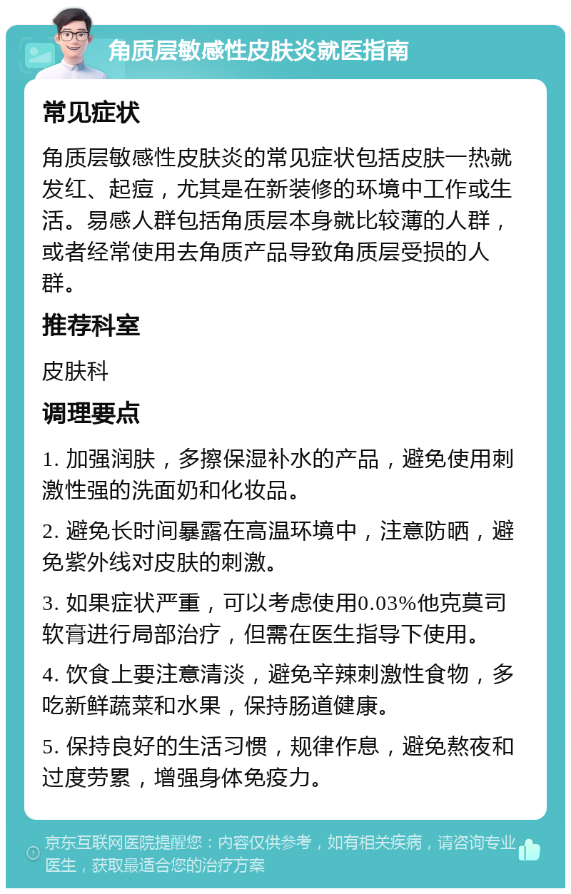 角质层敏感性皮肤炎就医指南 常见症状 角质层敏感性皮肤炎的常见症状包括皮肤一热就发红、起痘，尤其是在新装修的环境中工作或生活。易感人群包括角质层本身就比较薄的人群，或者经常使用去角质产品导致角质层受损的人群。 推荐科室 皮肤科 调理要点 1. 加强润肤，多擦保湿补水的产品，避免使用刺激性强的洗面奶和化妆品。 2. 避免长时间暴露在高温环境中，注意防晒，避免紫外线对皮肤的刺激。 3. 如果症状严重，可以考虑使用0.03%他克莫司软膏进行局部治疗，但需在医生指导下使用。 4. 饮食上要注意清淡，避免辛辣刺激性食物，多吃新鲜蔬菜和水果，保持肠道健康。 5. 保持良好的生活习惯，规律作息，避免熬夜和过度劳累，增强身体免疫力。