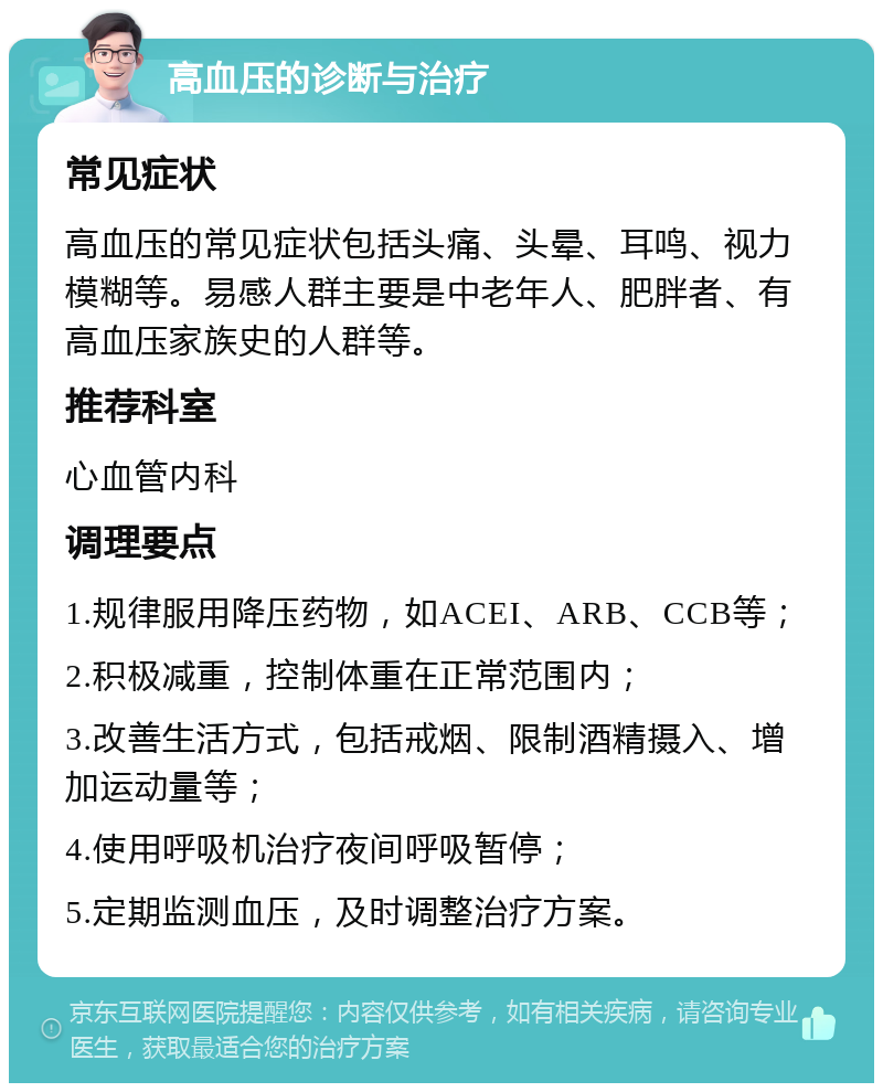 高血压的诊断与治疗 常见症状 高血压的常见症状包括头痛、头晕、耳鸣、视力模糊等。易感人群主要是中老年人、肥胖者、有高血压家族史的人群等。 推荐科室 心血管内科 调理要点 1.规律服用降压药物，如ACEI、ARB、CCB等； 2.积极减重，控制体重在正常范围内； 3.改善生活方式，包括戒烟、限制酒精摄入、增加运动量等； 4.使用呼吸机治疗夜间呼吸暂停； 5.定期监测血压，及时调整治疗方案。