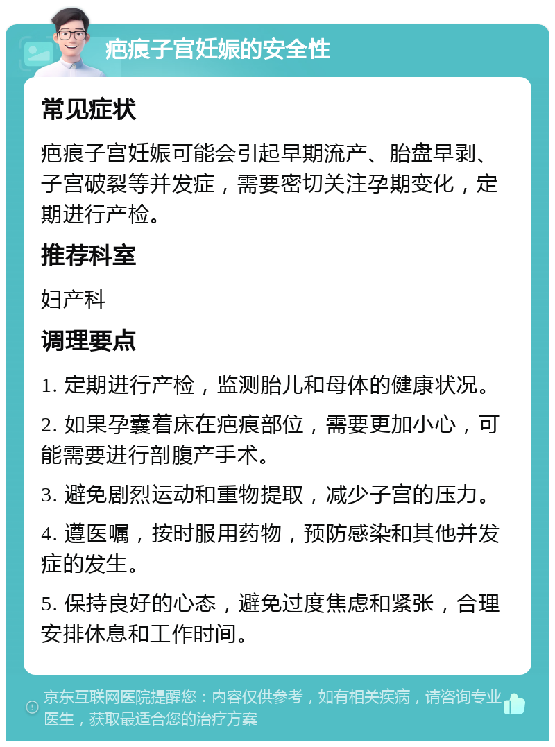 疤痕子宫妊娠的安全性 常见症状 疤痕子宫妊娠可能会引起早期流产、胎盘早剥、子宫破裂等并发症，需要密切关注孕期变化，定期进行产检。 推荐科室 妇产科 调理要点 1. 定期进行产检，监测胎儿和母体的健康状况。 2. 如果孕囊着床在疤痕部位，需要更加小心，可能需要进行剖腹产手术。 3. 避免剧烈运动和重物提取，减少子宫的压力。 4. 遵医嘱，按时服用药物，预防感染和其他并发症的发生。 5. 保持良好的心态，避免过度焦虑和紧张，合理安排休息和工作时间。