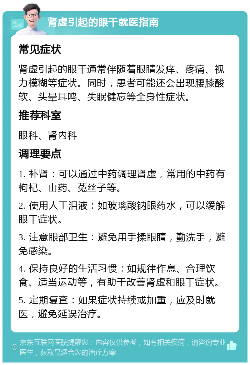 肾虚引起的眼干就医指南 常见症状 肾虚引起的眼干通常伴随着眼睛发痒、疼痛、视力模糊等症状。同时，患者可能还会出现腰膝酸软、头晕耳鸣、失眠健忘等全身性症状。 推荐科室 眼科、肾内科 调理要点 1. 补肾：可以通过中药调理肾虚，常用的中药有枸杞、山药、菟丝子等。 2. 使用人工泪液：如玻璃酸钠眼药水，可以缓解眼干症状。 3. 注意眼部卫生：避免用手揉眼睛，勤洗手，避免感染。 4. 保持良好的生活习惯：如规律作息、合理饮食、适当运动等，有助于改善肾虚和眼干症状。 5. 定期复查：如果症状持续或加重，应及时就医，避免延误治疗。