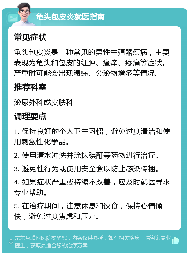 龟头包皮炎就医指南 常见症状 龟头包皮炎是一种常见的男性生殖器疾病，主要表现为龟头和包皮的红肿、瘙痒、疼痛等症状。严重时可能会出现溃疡、分泌物增多等情况。 推荐科室 泌尿外科或皮肤科 调理要点 1. 保持良好的个人卫生习惯，避免过度清洁和使用刺激性化学品。 2. 使用清水冲洗并涂抹碘酊等药物进行治疗。 3. 避免性行为或使用安全套以防止感染传播。 4. 如果症状严重或持续不改善，应及时就医寻求专业帮助。 5. 在治疗期间，注意休息和饮食，保持心情愉快，避免过度焦虑和压力。