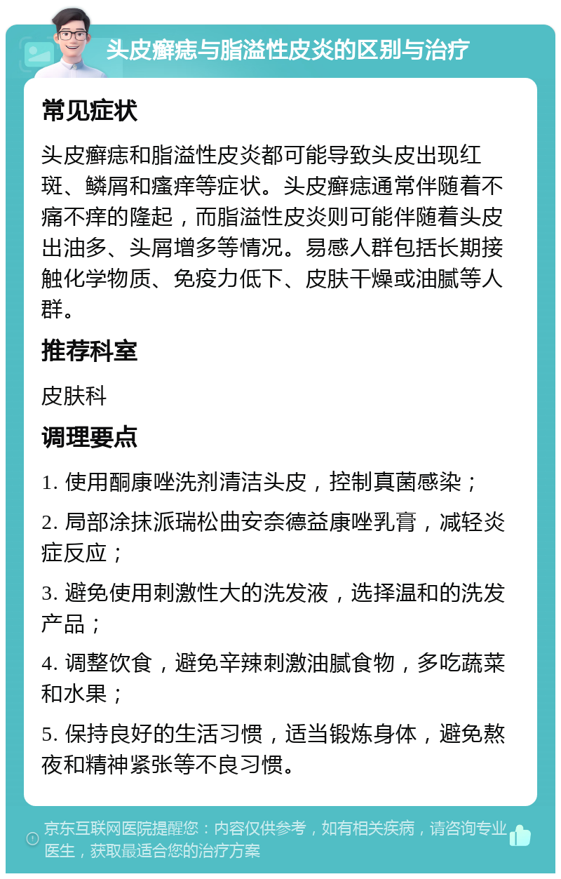 头皮癣痣与脂溢性皮炎的区别与治疗 常见症状 头皮癣痣和脂溢性皮炎都可能导致头皮出现红斑、鳞屑和瘙痒等症状。头皮癣痣通常伴随着不痛不痒的隆起，而脂溢性皮炎则可能伴随着头皮出油多、头屑增多等情况。易感人群包括长期接触化学物质、免疫力低下、皮肤干燥或油腻等人群。 推荐科室 皮肤科 调理要点 1. 使用酮康唑洗剂清洁头皮，控制真菌感染； 2. 局部涂抹派瑞松曲安奈德益康唑乳膏，减轻炎症反应； 3. 避免使用刺激性大的洗发液，选择温和的洗发产品； 4. 调整饮食，避免辛辣刺激油腻食物，多吃蔬菜和水果； 5. 保持良好的生活习惯，适当锻炼身体，避免熬夜和精神紧张等不良习惯。