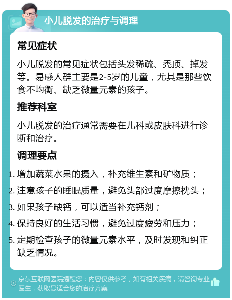 小儿脱发的治疗与调理 常见症状 小儿脱发的常见症状包括头发稀疏、秃顶、掉发等。易感人群主要是2-5岁的儿童，尤其是那些饮食不均衡、缺乏微量元素的孩子。 推荐科室 小儿脱发的治疗通常需要在儿科或皮肤科进行诊断和治疗。 调理要点 增加蔬菜水果的摄入，补充维生素和矿物质； 注意孩子的睡眠质量，避免头部过度摩擦枕头； 如果孩子缺钙，可以适当补充钙剂； 保持良好的生活习惯，避免过度疲劳和压力； 定期检查孩子的微量元素水平，及时发现和纠正缺乏情况。