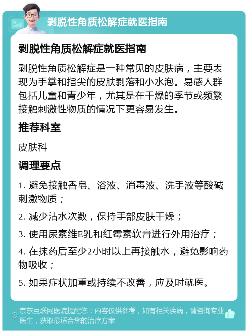 剥脱性角质松解症就医指南 剥脱性角质松解症就医指南 剥脱性角质松解症是一种常见的皮肤病，主要表现为手掌和指尖的皮肤剥落和小水泡。易感人群包括儿童和青少年，尤其是在干燥的季节或频繁接触刺激性物质的情况下更容易发生。 推荐科室 皮肤科 调理要点 1. 避免接触香皂、浴液、消毒液、洗手液等酸碱刺激物质； 2. 减少沾水次数，保持手部皮肤干燥； 3. 使用尿素维E乳和红霉素软膏进行外用治疗； 4. 在抹药后至少2小时以上再接触水，避免影响药物吸收； 5. 如果症状加重或持续不改善，应及时就医。