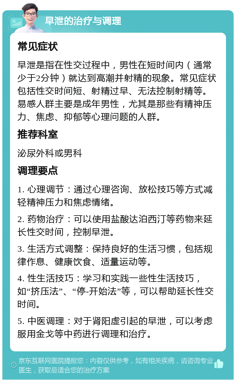 早泄的治疗与调理 常见症状 早泄是指在性交过程中，男性在短时间内（通常少于2分钟）就达到高潮并射精的现象。常见症状包括性交时间短、射精过早、无法控制射精等。易感人群主要是成年男性，尤其是那些有精神压力、焦虑、抑郁等心理问题的人群。 推荐科室 泌尿外科或男科 调理要点 1. 心理调节：通过心理咨询、放松技巧等方式减轻精神压力和焦虑情绪。 2. 药物治疗：可以使用盐酸达泊西汀等药物来延长性交时间，控制早泄。 3. 生活方式调整：保持良好的生活习惯，包括规律作息、健康饮食、适量运动等。 4. 性生活技巧：学习和实践一些性生活技巧，如“挤压法”、“停-开始法”等，可以帮助延长性交时间。 5. 中医调理：对于肾阳虚引起的早泄，可以考虑服用金戈等中药进行调理和治疗。