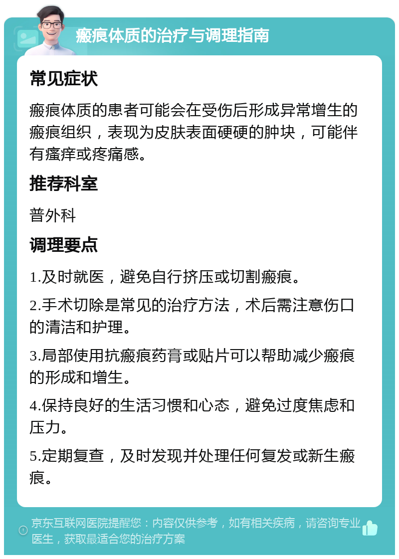 瘢痕体质的治疗与调理指南 常见症状 瘢痕体质的患者可能会在受伤后形成异常增生的瘢痕组织，表现为皮肤表面硬硬的肿块，可能伴有瘙痒或疼痛感。 推荐科室 普外科 调理要点 1.及时就医，避免自行挤压或切割瘢痕。 2.手术切除是常见的治疗方法，术后需注意伤口的清洁和护理。 3.局部使用抗瘢痕药膏或贴片可以帮助减少瘢痕的形成和增生。 4.保持良好的生活习惯和心态，避免过度焦虑和压力。 5.定期复查，及时发现并处理任何复发或新生瘢痕。