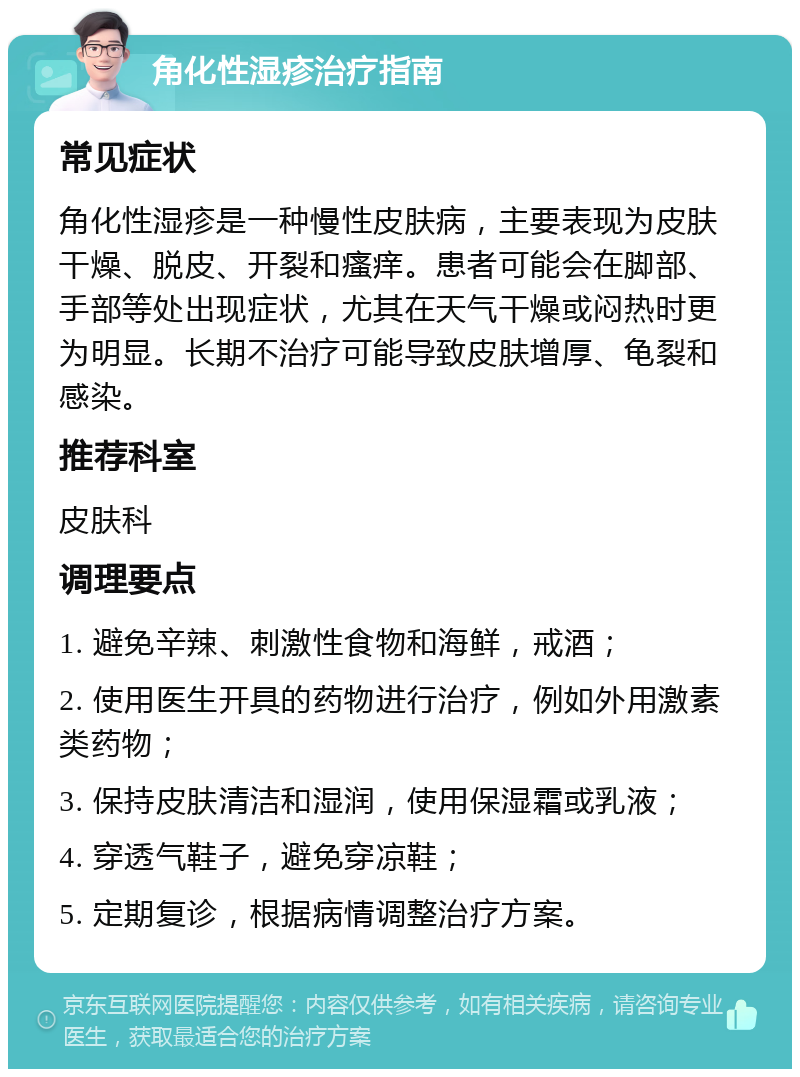 角化性湿疹治疗指南 常见症状 角化性湿疹是一种慢性皮肤病，主要表现为皮肤干燥、脱皮、开裂和瘙痒。患者可能会在脚部、手部等处出现症状，尤其在天气干燥或闷热时更为明显。长期不治疗可能导致皮肤增厚、龟裂和感染。 推荐科室 皮肤科 调理要点 1. 避免辛辣、刺激性食物和海鲜，戒酒； 2. 使用医生开具的药物进行治疗，例如外用激素类药物； 3. 保持皮肤清洁和湿润，使用保湿霜或乳液； 4. 穿透气鞋子，避免穿凉鞋； 5. 定期复诊，根据病情调整治疗方案。