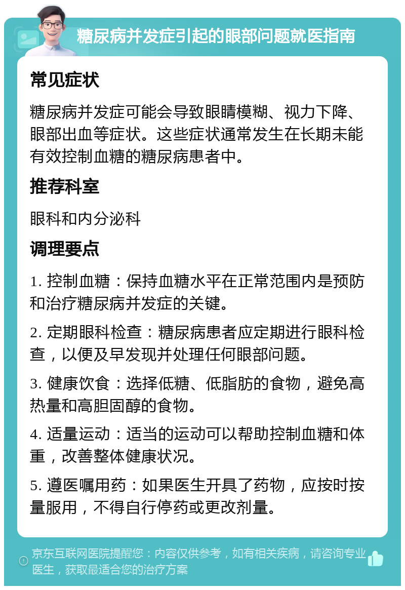 糖尿病并发症引起的眼部问题就医指南 常见症状 糖尿病并发症可能会导致眼睛模糊、视力下降、眼部出血等症状。这些症状通常发生在长期未能有效控制血糖的糖尿病患者中。 推荐科室 眼科和内分泌科 调理要点 1. 控制血糖：保持血糖水平在正常范围内是预防和治疗糖尿病并发症的关键。 2. 定期眼科检查：糖尿病患者应定期进行眼科检查，以便及早发现并处理任何眼部问题。 3. 健康饮食：选择低糖、低脂肪的食物，避免高热量和高胆固醇的食物。 4. 适量运动：适当的运动可以帮助控制血糖和体重，改善整体健康状况。 5. 遵医嘱用药：如果医生开具了药物，应按时按量服用，不得自行停药或更改剂量。