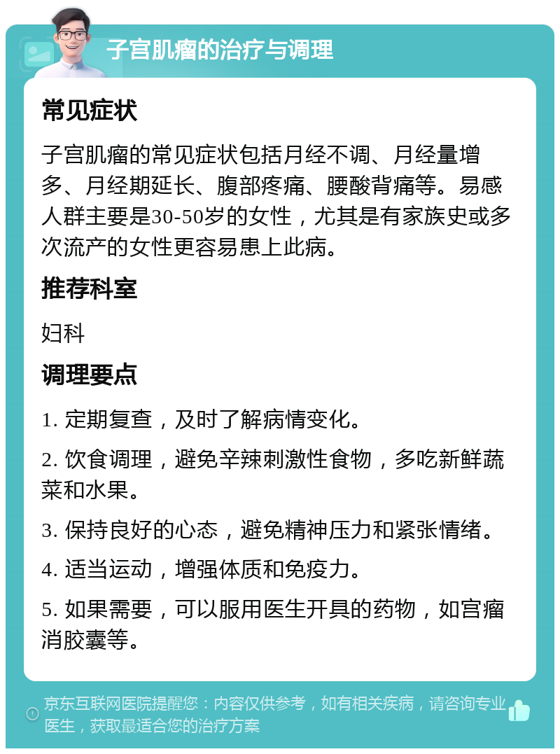 子宫肌瘤的治疗与调理 常见症状 子宫肌瘤的常见症状包括月经不调、月经量增多、月经期延长、腹部疼痛、腰酸背痛等。易感人群主要是30-50岁的女性，尤其是有家族史或多次流产的女性更容易患上此病。 推荐科室 妇科 调理要点 1. 定期复查，及时了解病情变化。 2. 饮食调理，避免辛辣刺激性食物，多吃新鲜蔬菜和水果。 3. 保持良好的心态，避免精神压力和紧张情绪。 4. 适当运动，增强体质和免疫力。 5. 如果需要，可以服用医生开具的药物，如宫瘤消胶囊等。