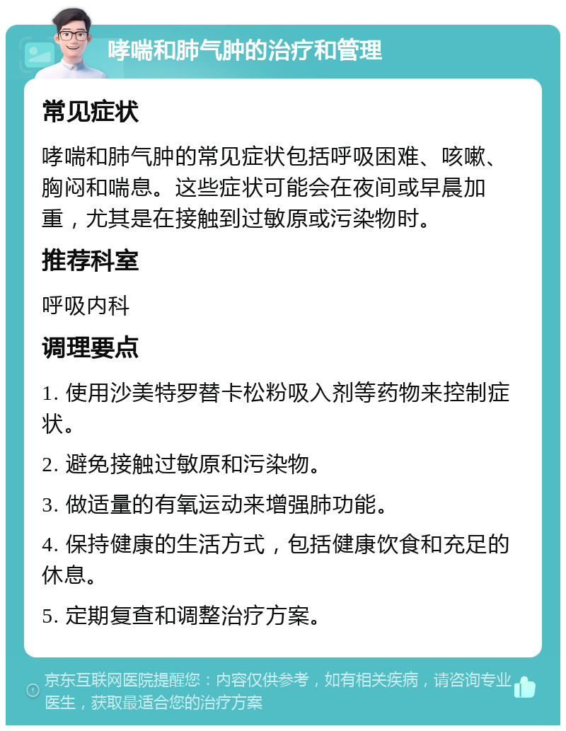 哮喘和肺气肿的治疗和管理 常见症状 哮喘和肺气肿的常见症状包括呼吸困难、咳嗽、胸闷和喘息。这些症状可能会在夜间或早晨加重，尤其是在接触到过敏原或污染物时。 推荐科室 呼吸内科 调理要点 1. 使用沙美特罗替卡松粉吸入剂等药物来控制症状。 2. 避免接触过敏原和污染物。 3. 做适量的有氧运动来增强肺功能。 4. 保持健康的生活方式，包括健康饮食和充足的休息。 5. 定期复查和调整治疗方案。