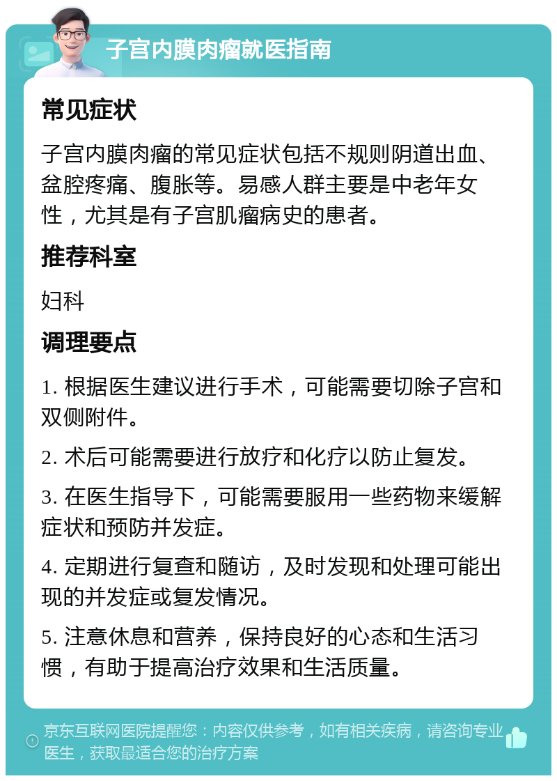 子宫内膜肉瘤就医指南 常见症状 子宫内膜肉瘤的常见症状包括不规则阴道出血、盆腔疼痛、腹胀等。易感人群主要是中老年女性，尤其是有子宫肌瘤病史的患者。 推荐科室 妇科 调理要点 1. 根据医生建议进行手术，可能需要切除子宫和双侧附件。 2. 术后可能需要进行放疗和化疗以防止复发。 3. 在医生指导下，可能需要服用一些药物来缓解症状和预防并发症。 4. 定期进行复查和随访，及时发现和处理可能出现的并发症或复发情况。 5. 注意休息和营养，保持良好的心态和生活习惯，有助于提高治疗效果和生活质量。