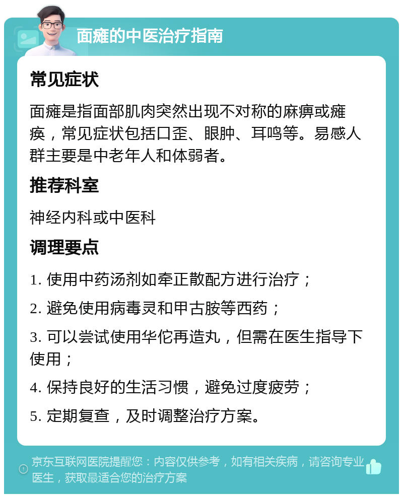 面瘫的中医治疗指南 常见症状 面瘫是指面部肌肉突然出现不对称的麻痹或瘫痪，常见症状包括口歪、眼肿、耳鸣等。易感人群主要是中老年人和体弱者。 推荐科室 神经内科或中医科 调理要点 1. 使用中药汤剂如牵正散配方进行治疗； 2. 避免使用病毒灵和甲古胺等西药； 3. 可以尝试使用华佗再造丸，但需在医生指导下使用； 4. 保持良好的生活习惯，避免过度疲劳； 5. 定期复查，及时调整治疗方案。