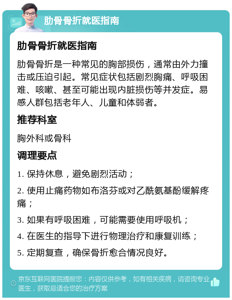 肋骨骨折就医指南 肋骨骨折就医指南 肋骨骨折是一种常见的胸部损伤，通常由外力撞击或压迫引起。常见症状包括剧烈胸痛、呼吸困难、咳嗽、甚至可能出现内脏损伤等并发症。易感人群包括老年人、儿童和体弱者。 推荐科室 胸外科或骨科 调理要点 1. 保持休息，避免剧烈活动； 2. 使用止痛药物如布洛芬或对乙酰氨基酚缓解疼痛； 3. 如果有呼吸困难，可能需要使用呼吸机； 4. 在医生的指导下进行物理治疗和康复训练； 5. 定期复查，确保骨折愈合情况良好。