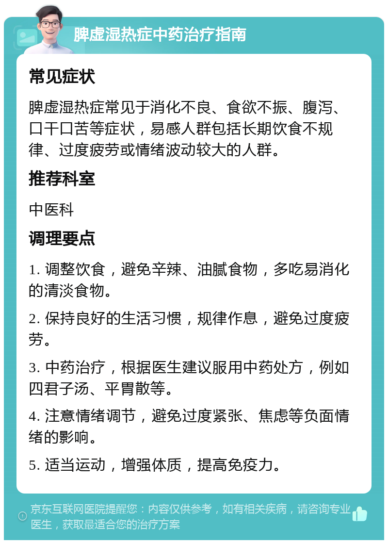 脾虚湿热症中药治疗指南 常见症状 脾虚湿热症常见于消化不良、食欲不振、腹泻、口干口苦等症状，易感人群包括长期饮食不规律、过度疲劳或情绪波动较大的人群。 推荐科室 中医科 调理要点 1. 调整饮食，避免辛辣、油腻食物，多吃易消化的清淡食物。 2. 保持良好的生活习惯，规律作息，避免过度疲劳。 3. 中药治疗，根据医生建议服用中药处方，例如四君子汤、平胃散等。 4. 注意情绪调节，避免过度紧张、焦虑等负面情绪的影响。 5. 适当运动，增强体质，提高免疫力。