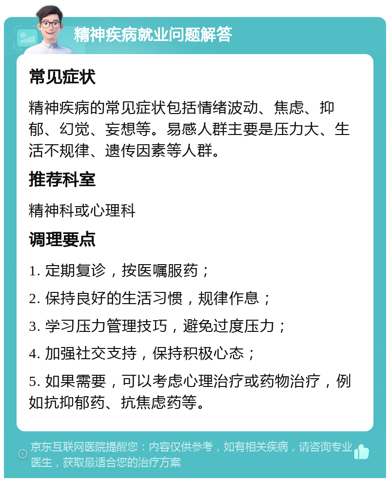 精神疾病就业问题解答 常见症状 精神疾病的常见症状包括情绪波动、焦虑、抑郁、幻觉、妄想等。易感人群主要是压力大、生活不规律、遗传因素等人群。 推荐科室 精神科或心理科 调理要点 1. 定期复诊，按医嘱服药； 2. 保持良好的生活习惯，规律作息； 3. 学习压力管理技巧，避免过度压力； 4. 加强社交支持，保持积极心态； 5. 如果需要，可以考虑心理治疗或药物治疗，例如抗抑郁药、抗焦虑药等。