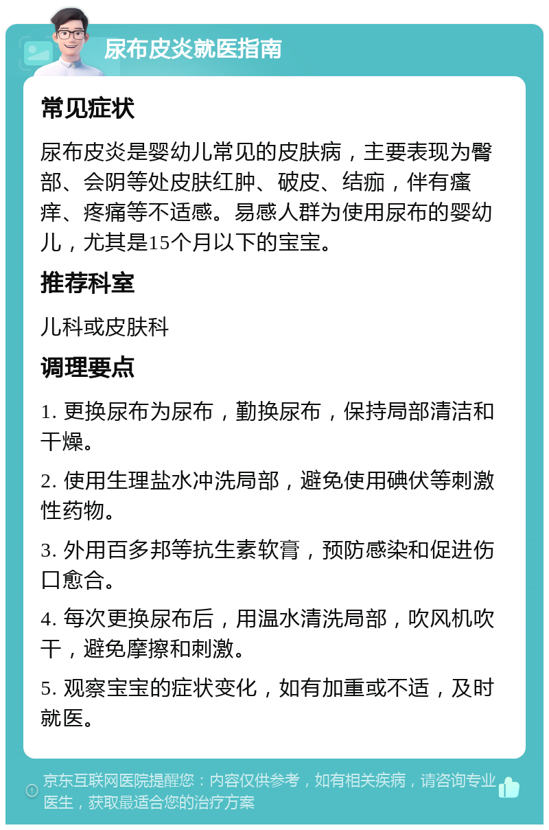 尿布皮炎就医指南 常见症状 尿布皮炎是婴幼儿常见的皮肤病，主要表现为臀部、会阴等处皮肤红肿、破皮、结痂，伴有瘙痒、疼痛等不适感。易感人群为使用尿布的婴幼儿，尤其是15个月以下的宝宝。 推荐科室 儿科或皮肤科 调理要点 1. 更换尿布为尿布，勤换尿布，保持局部清洁和干燥。 2. 使用生理盐水冲洗局部，避免使用碘伏等刺激性药物。 3. 外用百多邦等抗生素软膏，预防感染和促进伤口愈合。 4. 每次更换尿布后，用温水清洗局部，吹风机吹干，避免摩擦和刺激。 5. 观察宝宝的症状变化，如有加重或不适，及时就医。