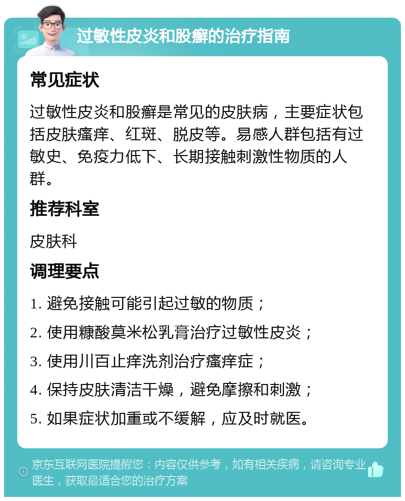 过敏性皮炎和股癣的治疗指南 常见症状 过敏性皮炎和股癣是常见的皮肤病，主要症状包括皮肤瘙痒、红斑、脱皮等。易感人群包括有过敏史、免疫力低下、长期接触刺激性物质的人群。 推荐科室 皮肤科 调理要点 1. 避免接触可能引起过敏的物质； 2. 使用糠酸莫米松乳膏治疗过敏性皮炎； 3. 使用川百止痒洗剂治疗瘙痒症； 4. 保持皮肤清洁干燥，避免摩擦和刺激； 5. 如果症状加重或不缓解，应及时就医。