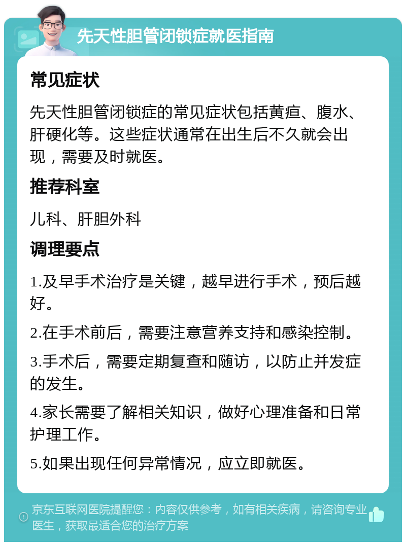 先天性胆管闭锁症就医指南 常见症状 先天性胆管闭锁症的常见症状包括黄疸、腹水、肝硬化等。这些症状通常在出生后不久就会出现，需要及时就医。 推荐科室 儿科、肝胆外科 调理要点 1.及早手术治疗是关键，越早进行手术，预后越好。 2.在手术前后，需要注意营养支持和感染控制。 3.手术后，需要定期复查和随访，以防止并发症的发生。 4.家长需要了解相关知识，做好心理准备和日常护理工作。 5.如果出现任何异常情况，应立即就医。