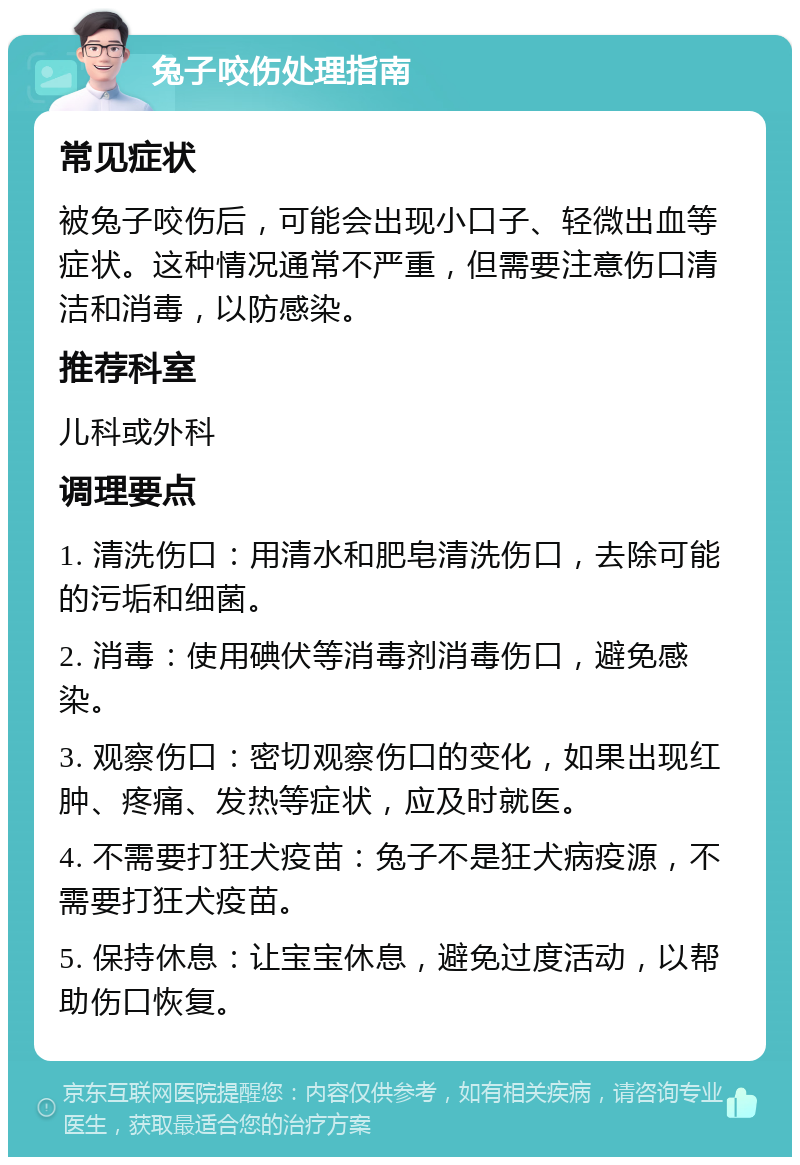 兔子咬伤处理指南 常见症状 被兔子咬伤后，可能会出现小口子、轻微出血等症状。这种情况通常不严重，但需要注意伤口清洁和消毒，以防感染。 推荐科室 儿科或外科 调理要点 1. 清洗伤口：用清水和肥皂清洗伤口，去除可能的污垢和细菌。 2. 消毒：使用碘伏等消毒剂消毒伤口，避免感染。 3. 观察伤口：密切观察伤口的变化，如果出现红肿、疼痛、发热等症状，应及时就医。 4. 不需要打狂犬疫苗：兔子不是狂犬病疫源，不需要打狂犬疫苗。 5. 保持休息：让宝宝休息，避免过度活动，以帮助伤口恢复。