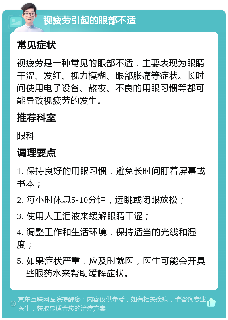 视疲劳引起的眼部不适 常见症状 视疲劳是一种常见的眼部不适，主要表现为眼睛干涩、发红、视力模糊、眼部胀痛等症状。长时间使用电子设备、熬夜、不良的用眼习惯等都可能导致视疲劳的发生。 推荐科室 眼科 调理要点 1. 保持良好的用眼习惯，避免长时间盯着屏幕或书本； 2. 每小时休息5-10分钟，远眺或闭眼放松； 3. 使用人工泪液来缓解眼睛干涩； 4. 调整工作和生活环境，保持适当的光线和湿度； 5. 如果症状严重，应及时就医，医生可能会开具一些眼药水来帮助缓解症状。