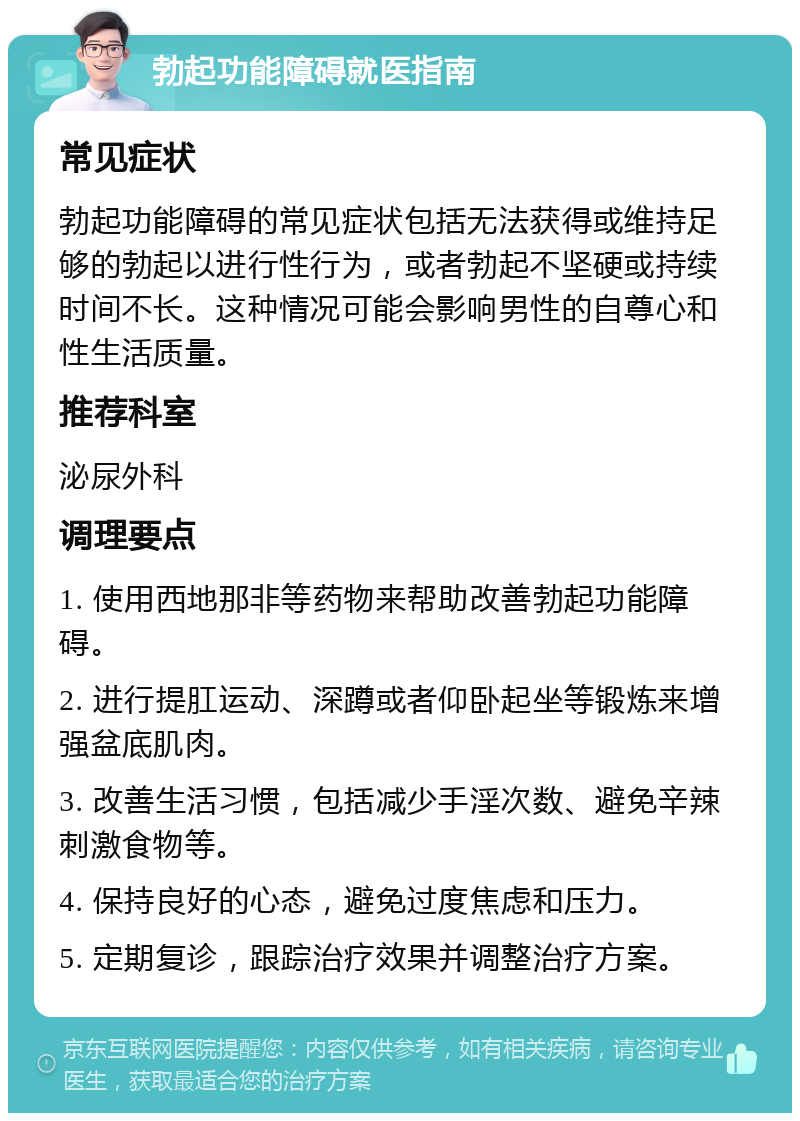 勃起功能障碍就医指南 常见症状 勃起功能障碍的常见症状包括无法获得或维持足够的勃起以进行性行为，或者勃起不坚硬或持续时间不长。这种情况可能会影响男性的自尊心和性生活质量。 推荐科室 泌尿外科 调理要点 1. 使用西地那非等药物来帮助改善勃起功能障碍。 2. 进行提肛运动、深蹲或者仰卧起坐等锻炼来增强盆底肌肉。 3. 改善生活习惯，包括减少手淫次数、避免辛辣刺激食物等。 4. 保持良好的心态，避免过度焦虑和压力。 5. 定期复诊，跟踪治疗效果并调整治疗方案。