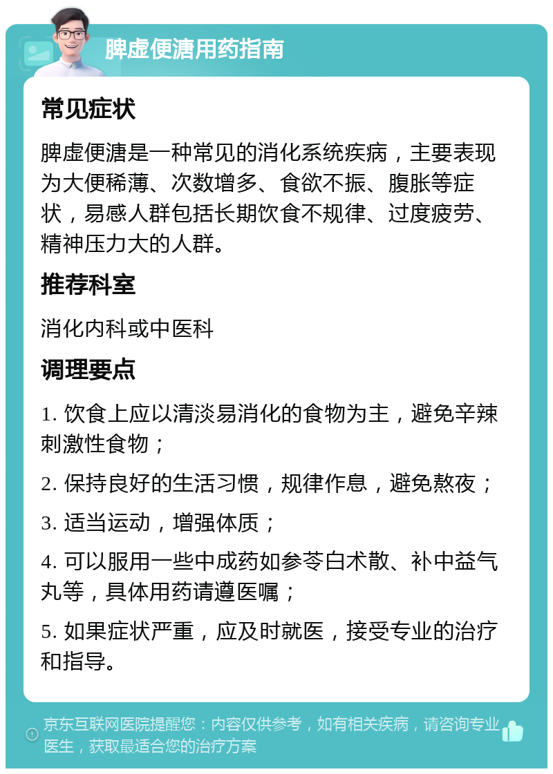 脾虚便溏用药指南 常见症状 脾虚便溏是一种常见的消化系统疾病，主要表现为大便稀薄、次数增多、食欲不振、腹胀等症状，易感人群包括长期饮食不规律、过度疲劳、精神压力大的人群。 推荐科室 消化内科或中医科 调理要点 1. 饮食上应以清淡易消化的食物为主，避免辛辣刺激性食物； 2. 保持良好的生活习惯，规律作息，避免熬夜； 3. 适当运动，增强体质； 4. 可以服用一些中成药如参苓白术散、补中益气丸等，具体用药请遵医嘱； 5. 如果症状严重，应及时就医，接受专业的治疗和指导。