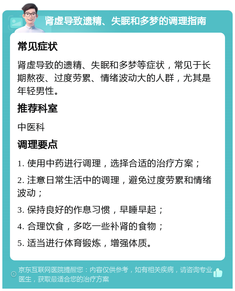 肾虚导致遗精、失眠和多梦的调理指南 常见症状 肾虚导致的遗精、失眠和多梦等症状，常见于长期熬夜、过度劳累、情绪波动大的人群，尤其是年轻男性。 推荐科室 中医科 调理要点 1. 使用中药进行调理，选择合适的治疗方案； 2. 注意日常生活中的调理，避免过度劳累和情绪波动； 3. 保持良好的作息习惯，早睡早起； 4. 合理饮食，多吃一些补肾的食物； 5. 适当进行体育锻炼，增强体质。