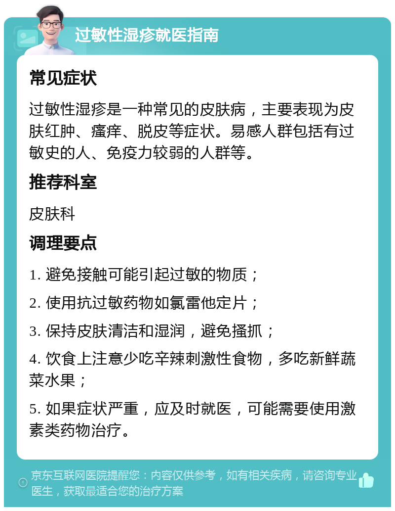 过敏性湿疹就医指南 常见症状 过敏性湿疹是一种常见的皮肤病，主要表现为皮肤红肿、瘙痒、脱皮等症状。易感人群包括有过敏史的人、免疫力较弱的人群等。 推荐科室 皮肤科 调理要点 1. 避免接触可能引起过敏的物质； 2. 使用抗过敏药物如氯雷他定片； 3. 保持皮肤清洁和湿润，避免搔抓； 4. 饮食上注意少吃辛辣刺激性食物，多吃新鲜蔬菜水果； 5. 如果症状严重，应及时就医，可能需要使用激素类药物治疗。