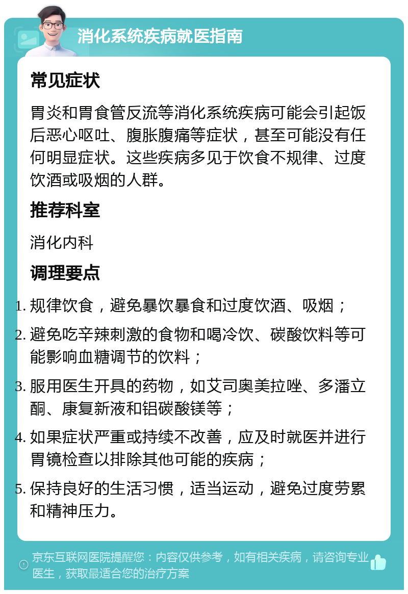 消化系统疾病就医指南 常见症状 胃炎和胃食管反流等消化系统疾病可能会引起饭后恶心呕吐、腹胀腹痛等症状，甚至可能没有任何明显症状。这些疾病多见于饮食不规律、过度饮酒或吸烟的人群。 推荐科室 消化内科 调理要点 规律饮食，避免暴饮暴食和过度饮酒、吸烟； 避免吃辛辣刺激的食物和喝冷饮、碳酸饮料等可能影响血糖调节的饮料； 服用医生开具的药物，如艾司奥美拉唑、多潘立酮、康复新液和铝碳酸镁等； 如果症状严重或持续不改善，应及时就医并进行胃镜检查以排除其他可能的疾病； 保持良好的生活习惯，适当运动，避免过度劳累和精神压力。