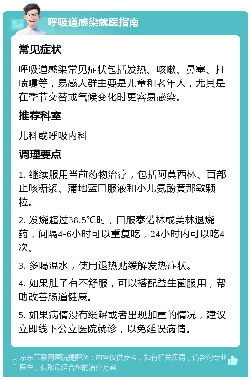 呼吸道感染就医指南 常见症状 呼吸道感染常见症状包括发热、咳嗽、鼻塞、打喷嚏等，易感人群主要是儿童和老年人，尤其是在季节交替或气候变化时更容易感染。 推荐科室 儿科或呼吸内科 调理要点 1. 继续服用当前药物治疗，包括阿莫西林、百部止咳糖浆、蒲地蓝口服液和小儿氨酚黄那敏颗粒。 2. 发烧超过38.5℃时，口服泰诺林或美林退烧药，间隔4-6小时可以重复吃，24小时内可以吃4次。 3. 多喝温水，使用退热贴缓解发热症状。 4. 如果肚子有不舒服，可以搭配益生菌服用，帮助改善肠道健康。 5. 如果病情没有缓解或者出现加重的情况，建议立即线下公立医院就诊，以免延误病情。