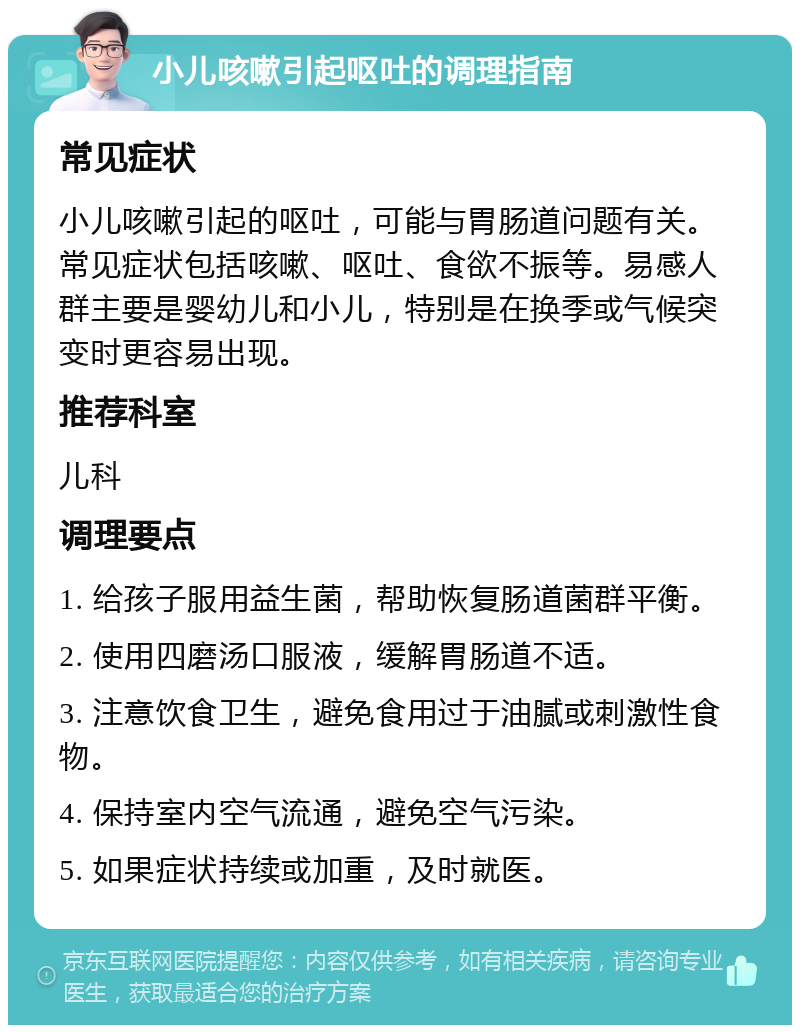 小儿咳嗽引起呕吐的调理指南 常见症状 小儿咳嗽引起的呕吐，可能与胃肠道问题有关。常见症状包括咳嗽、呕吐、食欲不振等。易感人群主要是婴幼儿和小儿，特别是在换季或气候突变时更容易出现。 推荐科室 儿科 调理要点 1. 给孩子服用益生菌，帮助恢复肠道菌群平衡。 2. 使用四磨汤口服液，缓解胃肠道不适。 3. 注意饮食卫生，避免食用过于油腻或刺激性食物。 4. 保持室内空气流通，避免空气污染。 5. 如果症状持续或加重，及时就医。