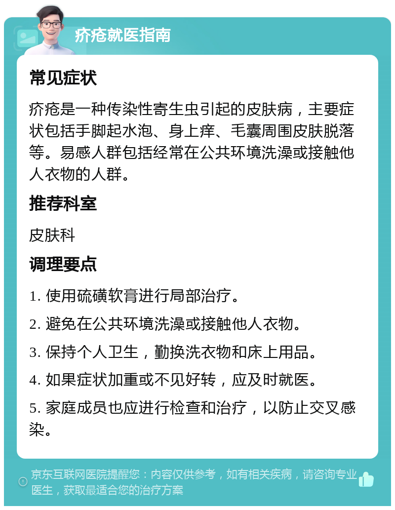 疥疮就医指南 常见症状 疥疮是一种传染性寄生虫引起的皮肤病，主要症状包括手脚起水泡、身上痒、毛囊周围皮肤脱落等。易感人群包括经常在公共环境洗澡或接触他人衣物的人群。 推荐科室 皮肤科 调理要点 1. 使用硫磺软膏进行局部治疗。 2. 避免在公共环境洗澡或接触他人衣物。 3. 保持个人卫生，勤换洗衣物和床上用品。 4. 如果症状加重或不见好转，应及时就医。 5. 家庭成员也应进行检查和治疗，以防止交叉感染。