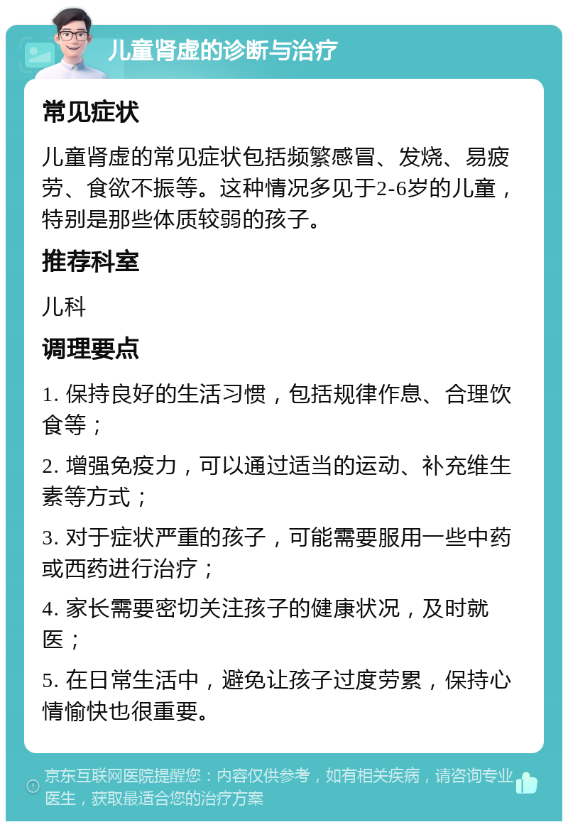 儿童肾虚的诊断与治疗 常见症状 儿童肾虚的常见症状包括频繁感冒、发烧、易疲劳、食欲不振等。这种情况多见于2-6岁的儿童，特别是那些体质较弱的孩子。 推荐科室 儿科 调理要点 1. 保持良好的生活习惯，包括规律作息、合理饮食等； 2. 增强免疫力，可以通过适当的运动、补充维生素等方式； 3. 对于症状严重的孩子，可能需要服用一些中药或西药进行治疗； 4. 家长需要密切关注孩子的健康状况，及时就医； 5. 在日常生活中，避免让孩子过度劳累，保持心情愉快也很重要。