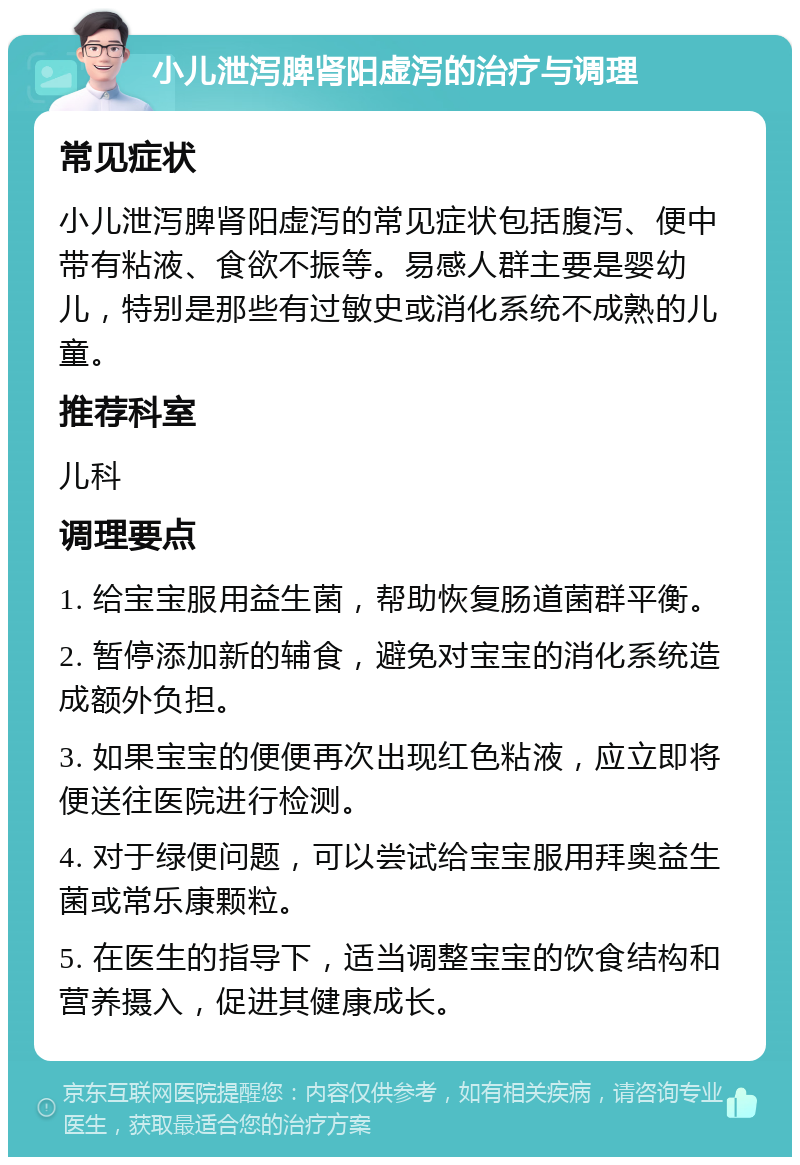 小儿泄泻脾肾阳虚泻的治疗与调理 常见症状 小儿泄泻脾肾阳虚泻的常见症状包括腹泻、便中带有粘液、食欲不振等。易感人群主要是婴幼儿，特别是那些有过敏史或消化系统不成熟的儿童。 推荐科室 儿科 调理要点 1. 给宝宝服用益生菌，帮助恢复肠道菌群平衡。 2. 暂停添加新的辅食，避免对宝宝的消化系统造成额外负担。 3. 如果宝宝的便便再次出现红色粘液，应立即将便送往医院进行检测。 4. 对于绿便问题，可以尝试给宝宝服用拜奥益生菌或常乐康颗粒。 5. 在医生的指导下，适当调整宝宝的饮食结构和营养摄入，促进其健康成长。