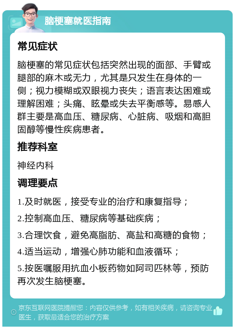 脑梗塞就医指南 常见症状 脑梗塞的常见症状包括突然出现的面部、手臂或腿部的麻木或无力，尤其是只发生在身体的一侧；视力模糊或双眼视力丧失；语言表达困难或理解困难；头痛、眩晕或失去平衡感等。易感人群主要是高血压、糖尿病、心脏病、吸烟和高胆固醇等慢性疾病患者。 推荐科室 神经内科 调理要点 1.及时就医，接受专业的治疗和康复指导； 2.控制高血压、糖尿病等基础疾病； 3.合理饮食，避免高脂肪、高盐和高糖的食物； 4.适当运动，增强心肺功能和血液循环； 5.按医嘱服用抗血小板药物如阿司匹林等，预防再次发生脑梗塞。