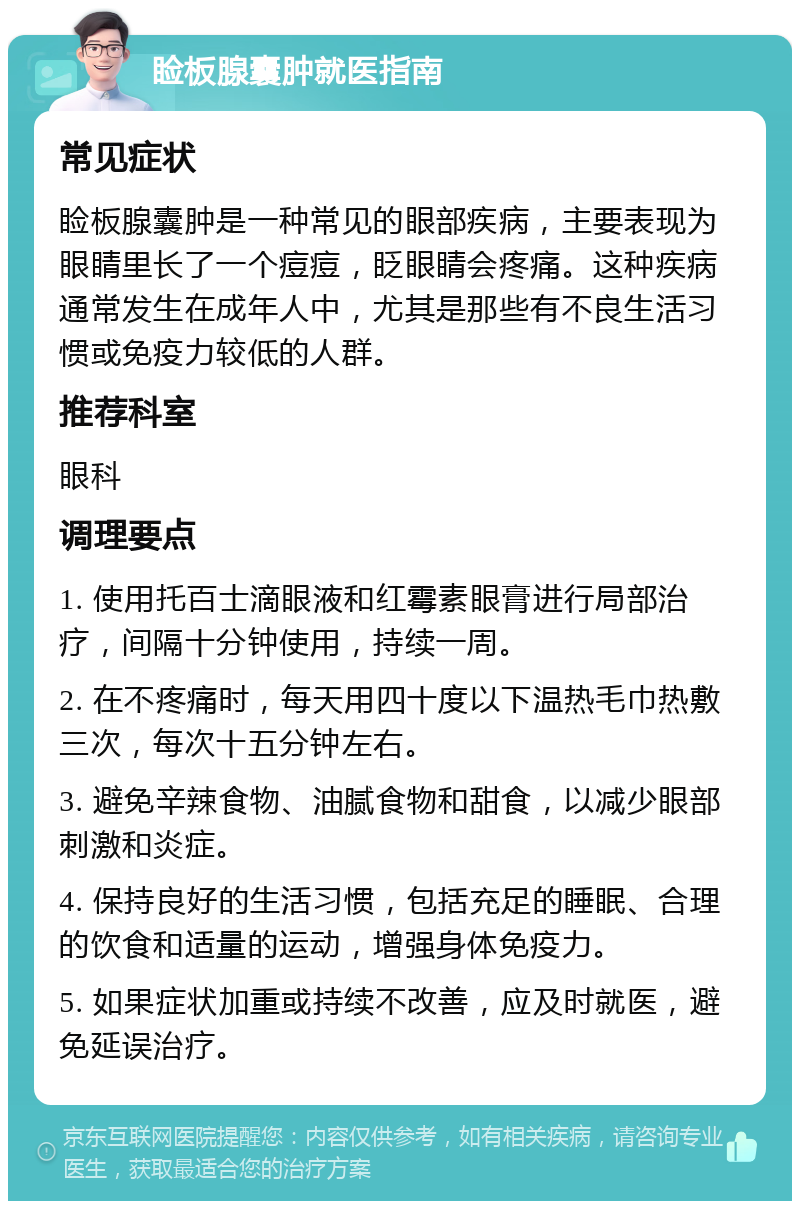 睑板腺囊肿就医指南 常见症状 睑板腺囊肿是一种常见的眼部疾病，主要表现为眼睛里长了一个痘痘，眨眼睛会疼痛。这种疾病通常发生在成年人中，尤其是那些有不良生活习惯或免疫力较低的人群。 推荐科室 眼科 调理要点 1. 使用托百士滴眼液和红霉素眼膏进行局部治疗，间隔十分钟使用，持续一周。 2. 在不疼痛时，每天用四十度以下温热毛巾热敷三次，每次十五分钟左右。 3. 避免辛辣食物、油腻食物和甜食，以减少眼部刺激和炎症。 4. 保持良好的生活习惯，包括充足的睡眠、合理的饮食和适量的运动，增强身体免疫力。 5. 如果症状加重或持续不改善，应及时就医，避免延误治疗。