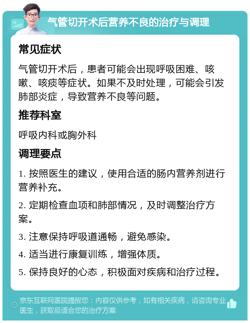 气管切开术后营养不良的治疗与调理 常见症状 气管切开术后，患者可能会出现呼吸困难、咳嗽、咳痰等症状。如果不及时处理，可能会引发肺部炎症，导致营养不良等问题。 推荐科室 呼吸内科或胸外科 调理要点 1. 按照医生的建议，使用合适的肠内营养剂进行营养补充。 2. 定期检查血项和肺部情况，及时调整治疗方案。 3. 注意保持呼吸道通畅，避免感染。 4. 适当进行康复训练，增强体质。 5. 保持良好的心态，积极面对疾病和治疗过程。