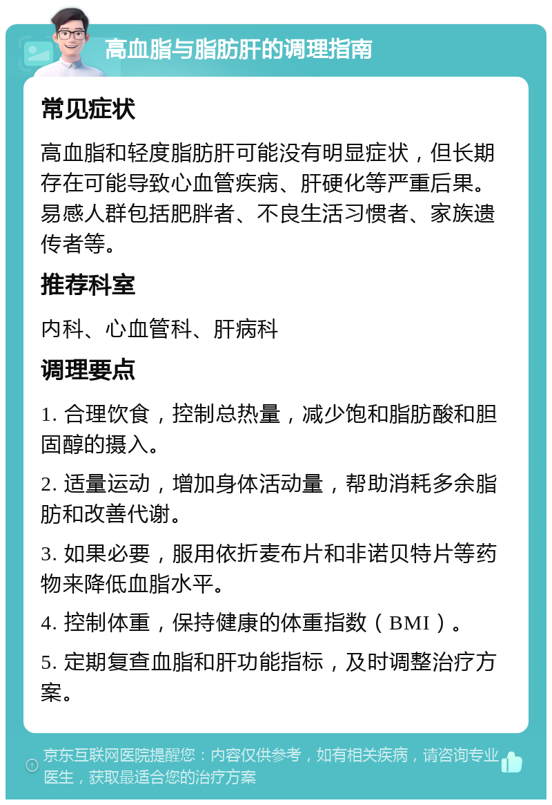 高血脂与脂肪肝的调理指南 常见症状 高血脂和轻度脂肪肝可能没有明显症状，但长期存在可能导致心血管疾病、肝硬化等严重后果。易感人群包括肥胖者、不良生活习惯者、家族遗传者等。 推荐科室 内科、心血管科、肝病科 调理要点 1. 合理饮食，控制总热量，减少饱和脂肪酸和胆固醇的摄入。 2. 适量运动，增加身体活动量，帮助消耗多余脂肪和改善代谢。 3. 如果必要，服用依折麦布片和非诺贝特片等药物来降低血脂水平。 4. 控制体重，保持健康的体重指数（BMI）。 5. 定期复查血脂和肝功能指标，及时调整治疗方案。